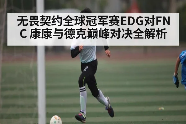 无畏契约全球冠军赛EDG对FNC 康康与德克巅峰对决全解析