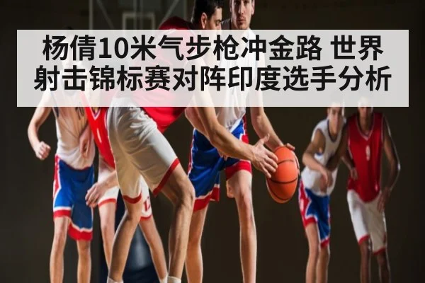 杨倩10米气步枪冲金路 世界射击锦标赛对阵印度选手分析